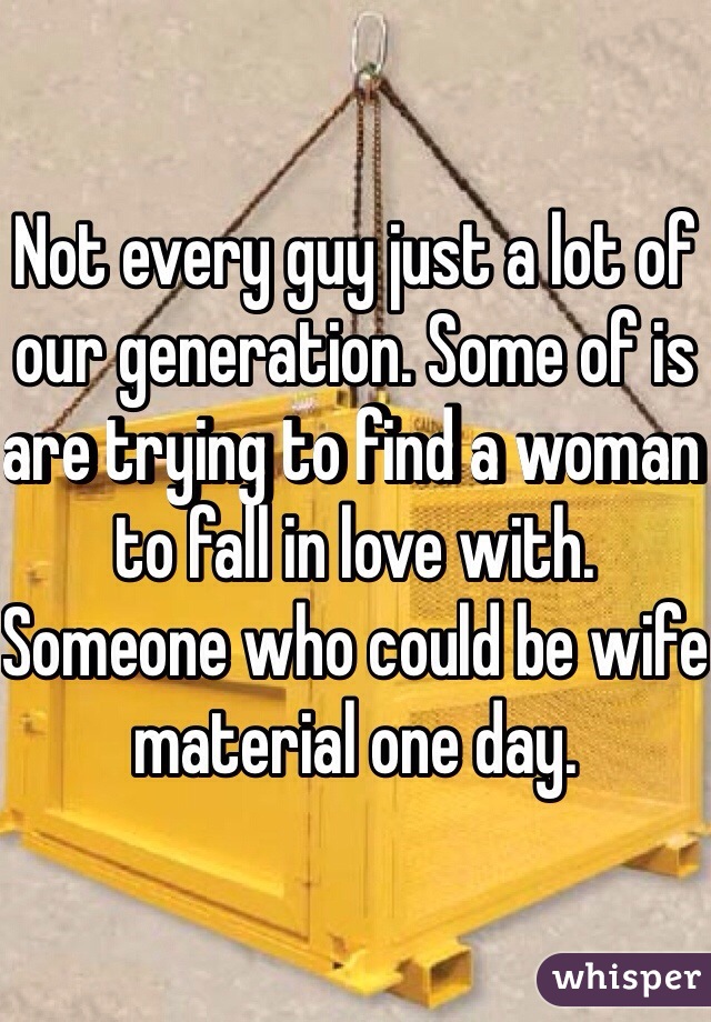 Not every guy just a lot of our generation. Some of is are trying to find a woman to fall in love with. Someone who could be wife material one day. 