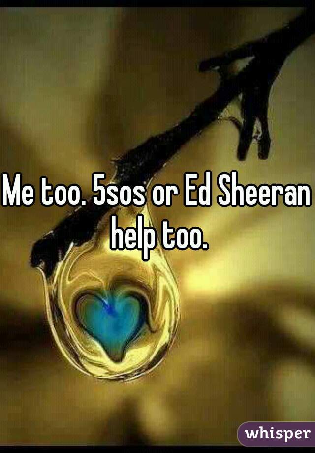 Me too. 5sos or Ed Sheeran help too.