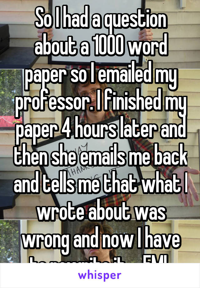 So I had a question about a 1000 word paper so I emailed my professor. I finished my paper 4 hours later and then she emails me back and tells me that what I wrote about was wrong and now I have to rewrite it.... FML