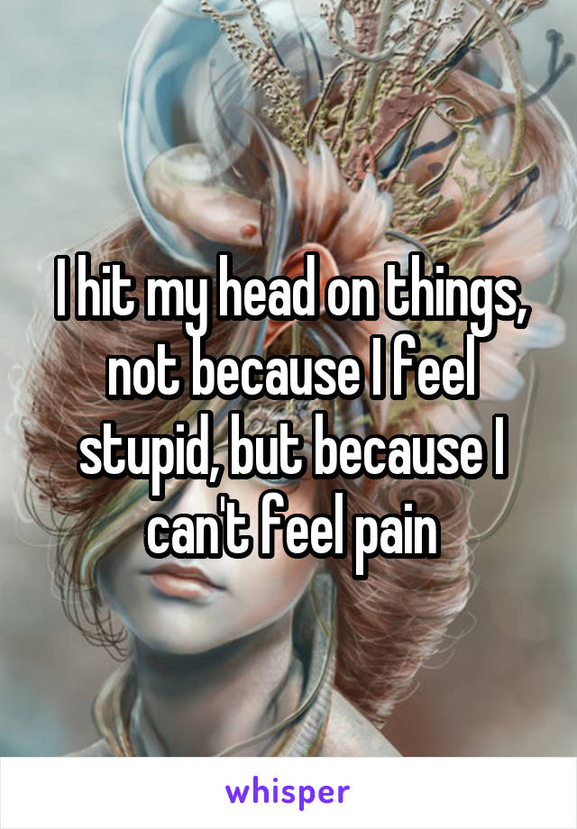 I hit my head on things, not because I feel stupid, but because I can't feel pain