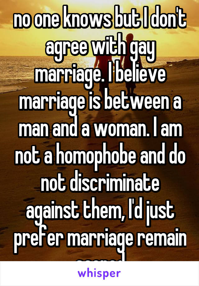 no one knows but I don't agree with gay marriage. I believe marriage is between a man and a woman. I am not a homophobe and do not discriminate against them, I'd just prefer marriage remain sacred
