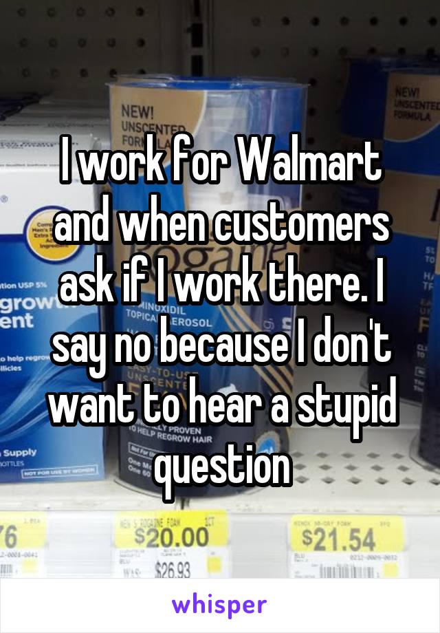 I work for Walmart and when customers ask if I work there. I say no because I don't want to hear a stupid question