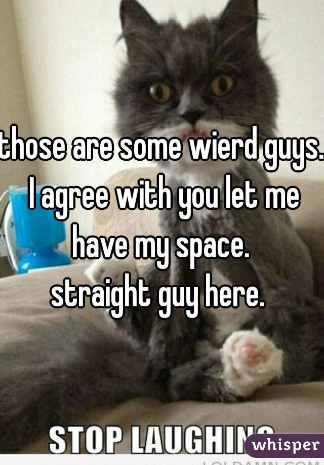 those are some wierd guys. I agree with you let me have my space. 


straight guy here. 
