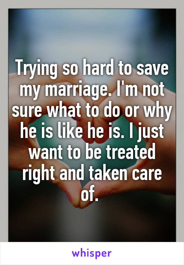Trying so hard to save my marriage. I'm not sure what to do or why he is like he is. I just want to be treated right and taken care of. 