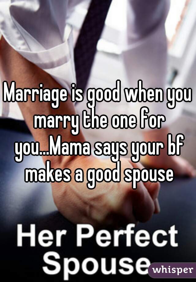 Marriage is good when you marry the one for you...Mama says your bf makes a good spouse