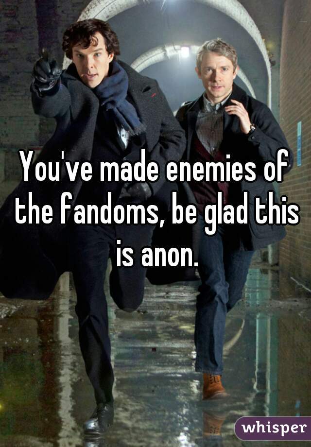 You've made enemies of the fandoms, be glad this is anon.