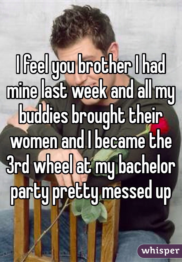 I feel you brother I had mine last week and all my buddies brought their women and I became the 3rd wheel at my bachelor party pretty messed up 