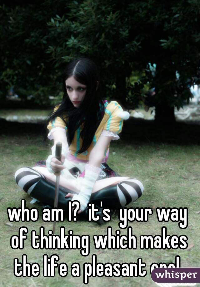 who am I?  it's  your way of thinking which makes the life a pleasant one! 