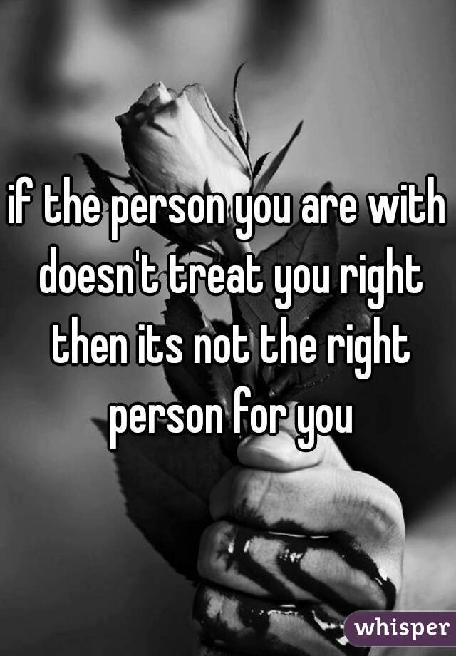 if the person you are with doesn't treat you right then its not the right person for you