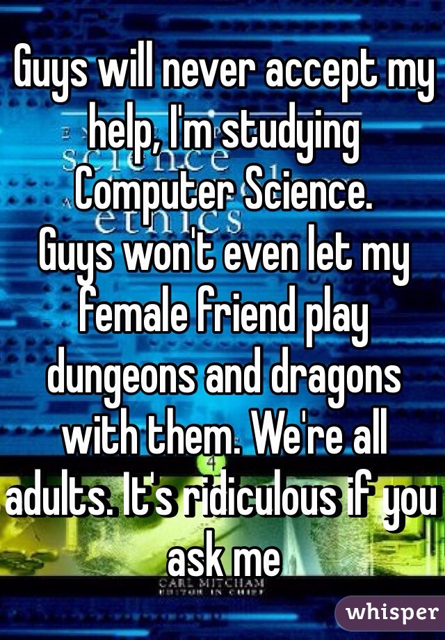Guys will never accept my help, I'm studying Computer Science.
Guys won't even let my female friend play dungeons and dragons with them. We're all adults. It's ridiculous if you ask me 