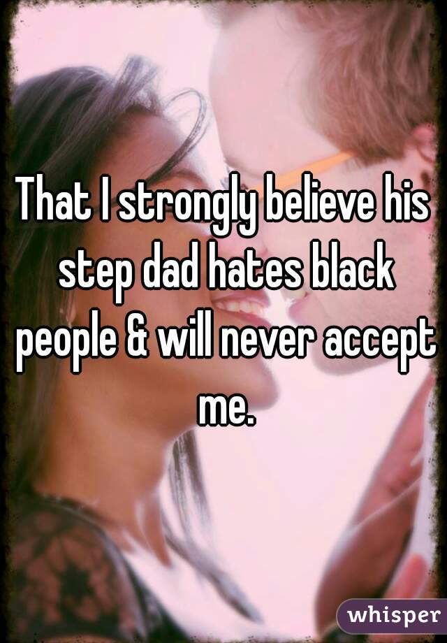 That I strongly believe his step dad hates black people & will never accept me.