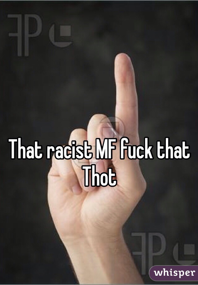 That racist MF fuck that Thot