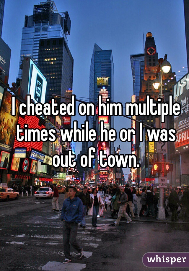 I cheated on him multiple times while he or I was out of town. 