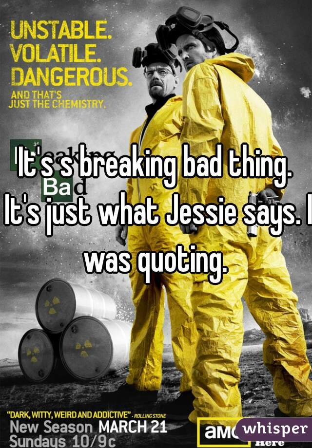 It's s breaking bad thing. It's just what Jessie says. I was quoting. 