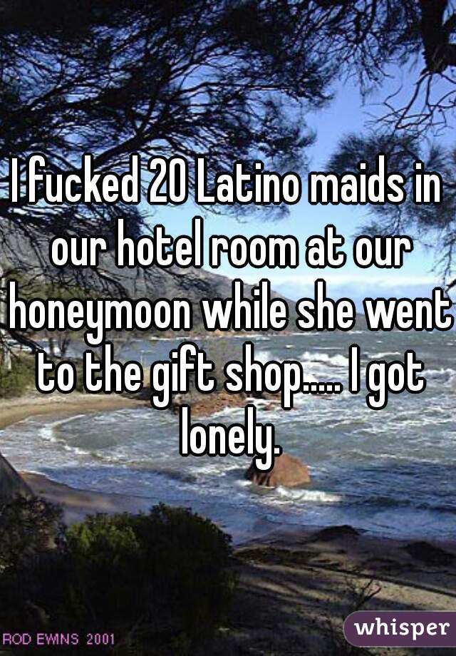 I fucked 20 Latino maids in our hotel room at our honeymoon while she went to the gift shop..... I got lonely.