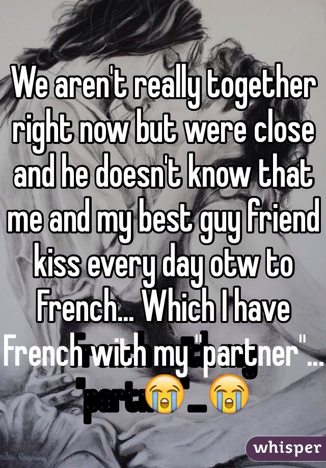 We aren't really together right now but were close and he doesn't know that me and my best guy friend kiss every day otw to French... Which I have French with my "partner"...😭