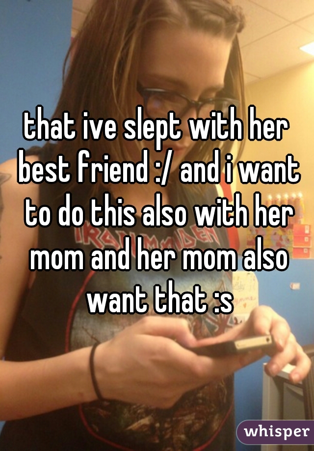 that ive slept with her best friend :/ and i want to do this also with her mom and her mom also want that :s