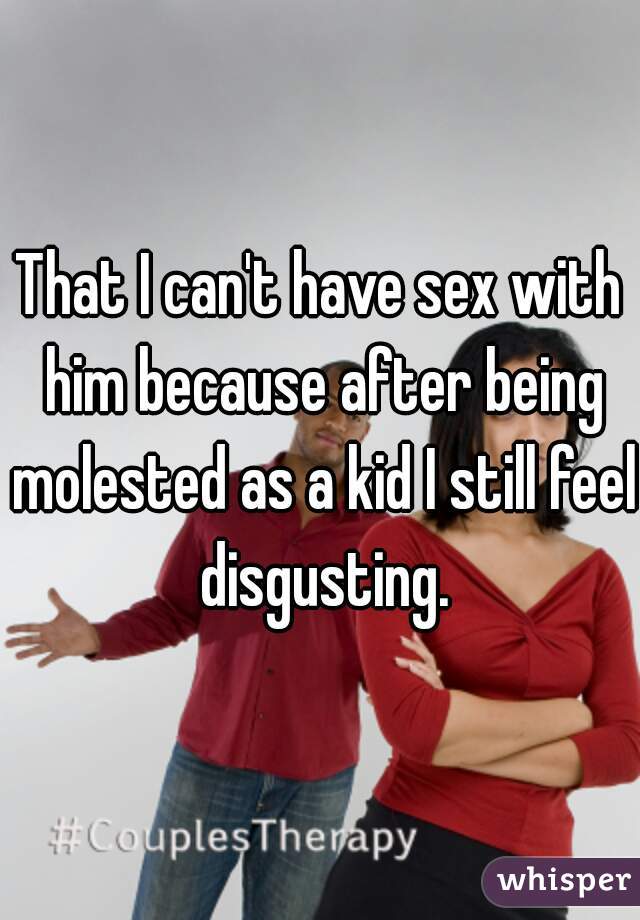 That I can't have sex with him because after being molested as a kid I still feel disgusting.