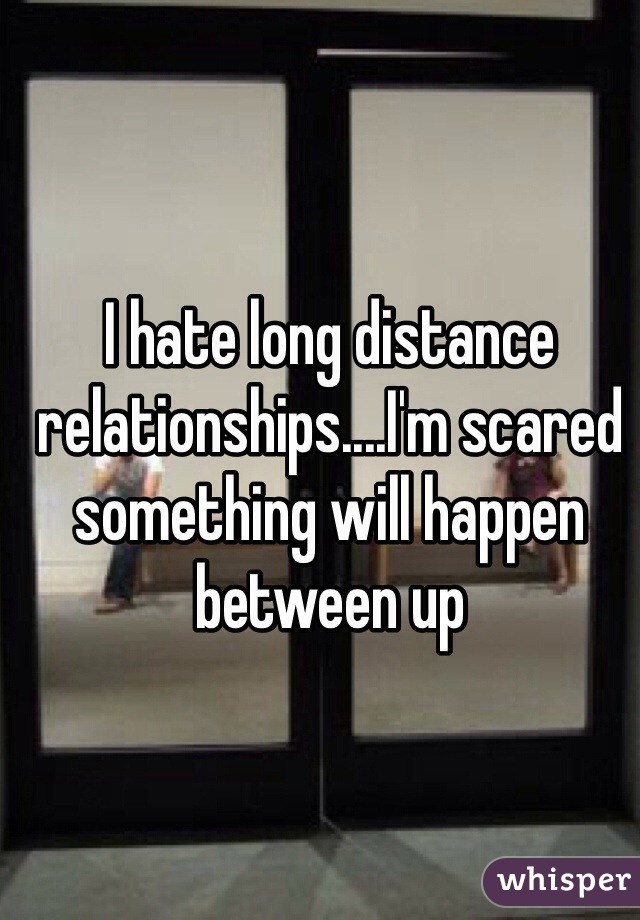 I hate long distance relationships....I'm scared something will happen between up