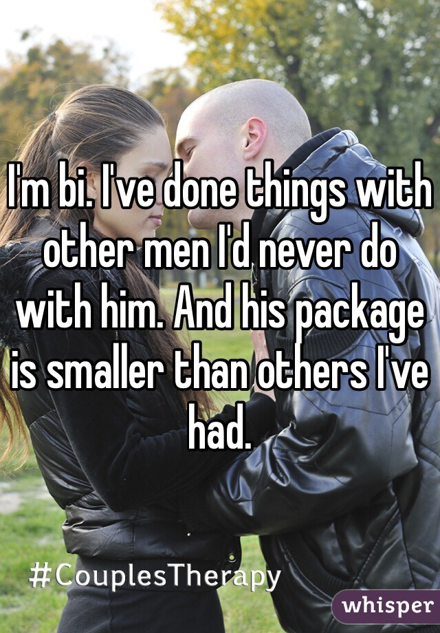 I'm bi. I've done things with other men I'd never do with him. And his package is smaller than others I've had. 