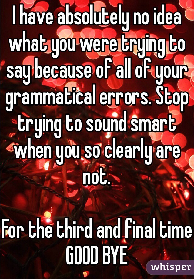 I have absolutely no idea what you were trying to say because of all of your grammatical errors. Stop trying to sound smart when you so clearly are not. 

For the third and final time GOOD BYE 