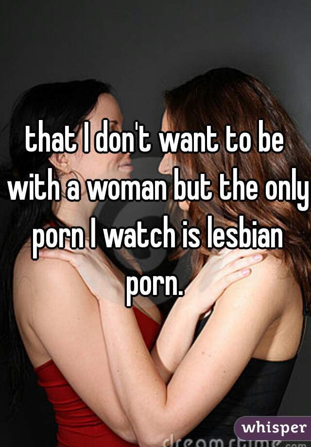 that I don't want to be with a woman but the only porn I watch is lesbian porn. 