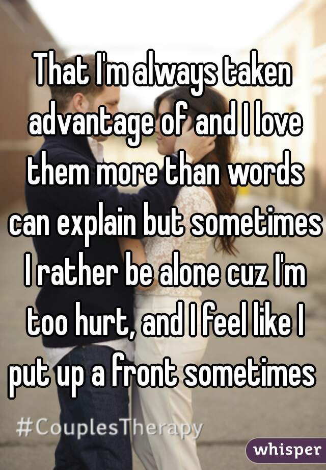 That I'm always taken advantage of and I love them more than words can explain but sometimes I rather be alone cuz I'm too hurt, and I feel like I put up a front sometimes 