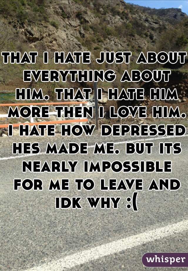 that i hate just about everything about him. that i hate him more then i love him. i hate how depressed hes made me. but its nearly impossible for me to leave and idk why :(