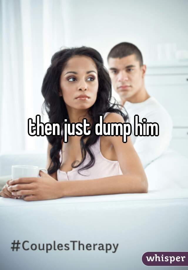 then just dump him