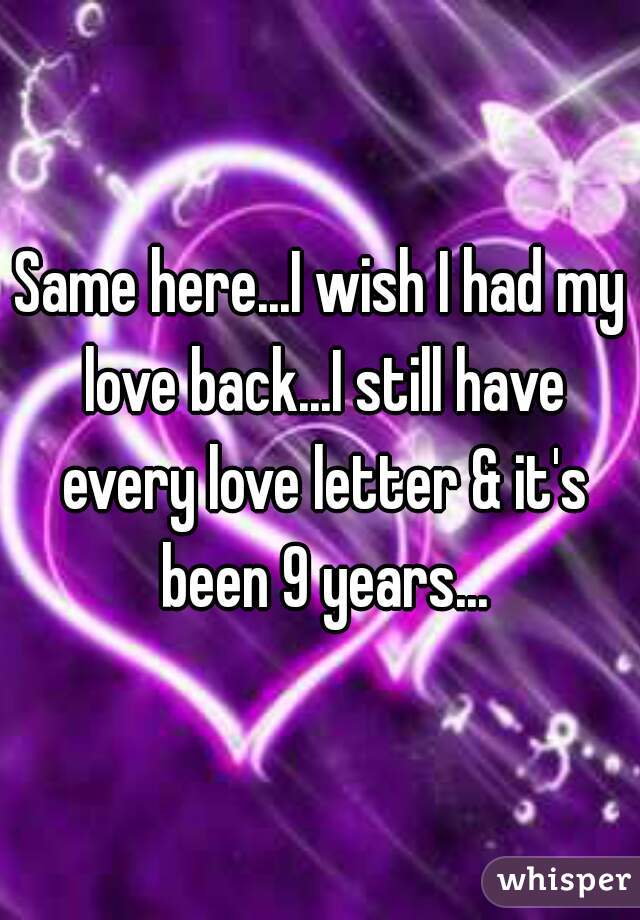 Same here...I wish I had my love back...I still have every love letter & it's been 9 years...