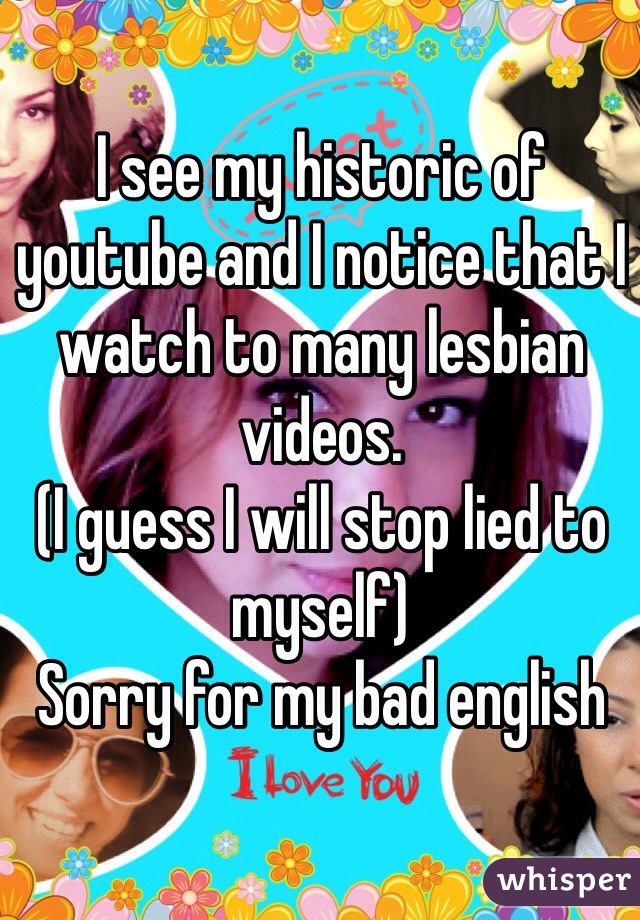 I see my historic of youtube and I notice that I watch to many lesbian videos. 
(I guess I will stop lied to myself) 
Sorry for my bad english 