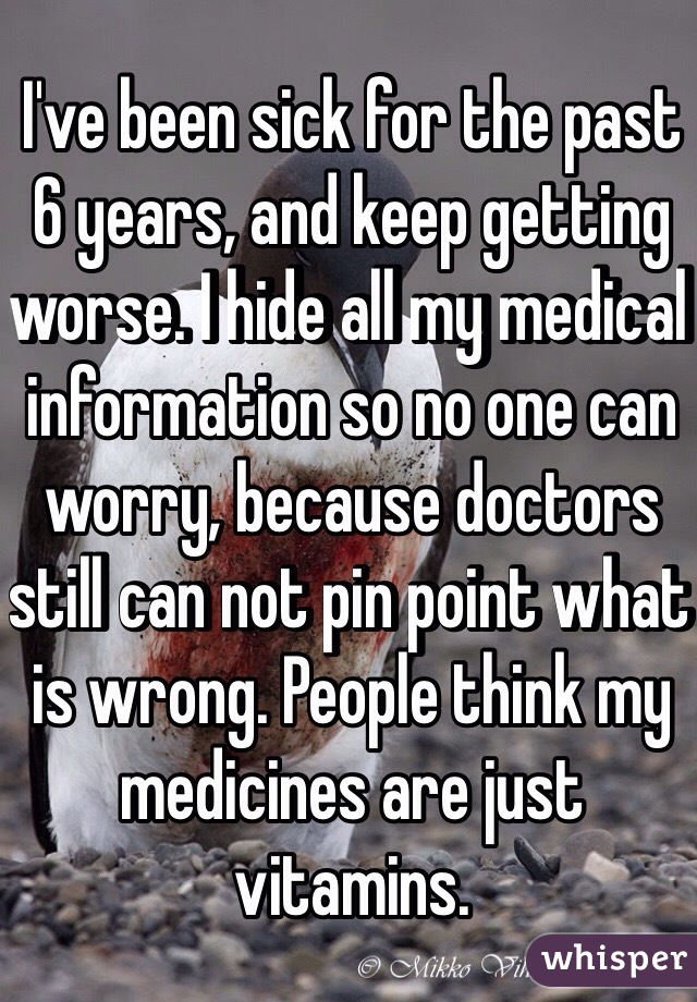 I've been sick for the past 6 years, and keep getting worse. I hide all my medical information so no one can worry, because doctors still can not pin point what is wrong. People think my medicines are just vitamins. 