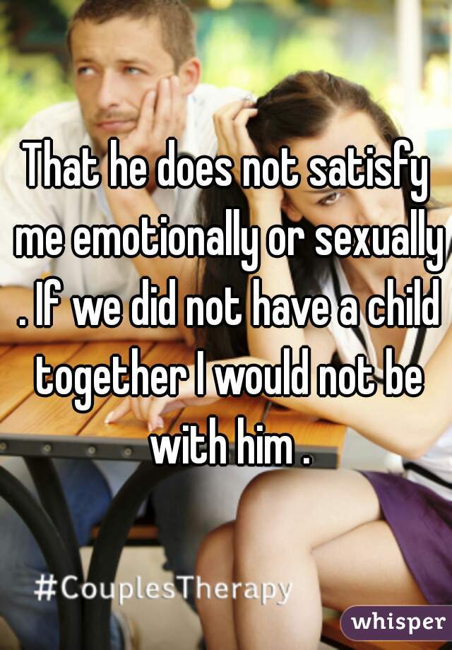 That he does not satisfy me emotionally or sexually . If we did not have a child together I would not be with him .