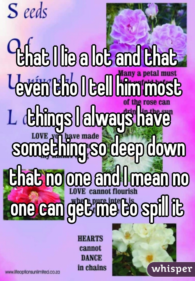 that I lie a lot and that even tho I tell him most things I always have something so deep down that no one and I mean no one can get me to spill it 