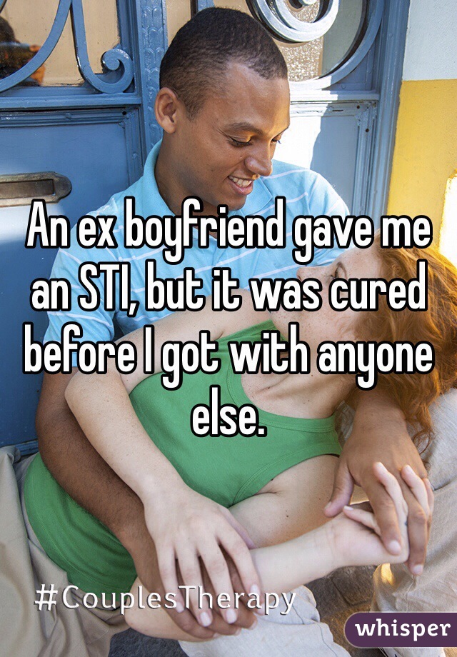 An ex boyfriend gave me an STI, but it was cured before I got with anyone else.