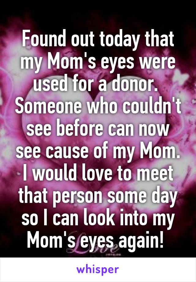 Found out today that my Mom's eyes were used for a donor.  Someone who couldn't see before can now see cause of my Mom. I would love to meet that person some day so I can look into my Mom's eyes again! 