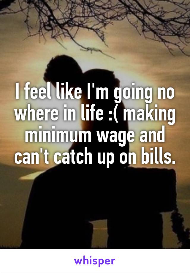 I feel like I'm going no where in life :( making minimum wage and can't catch up on bills. 