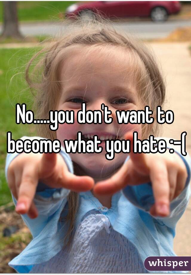 No.....you don't want to become what you hate :-(