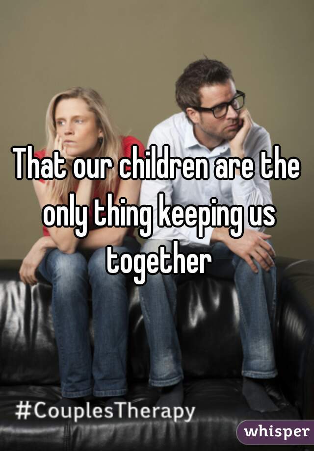 That our children are the only thing keeping us together