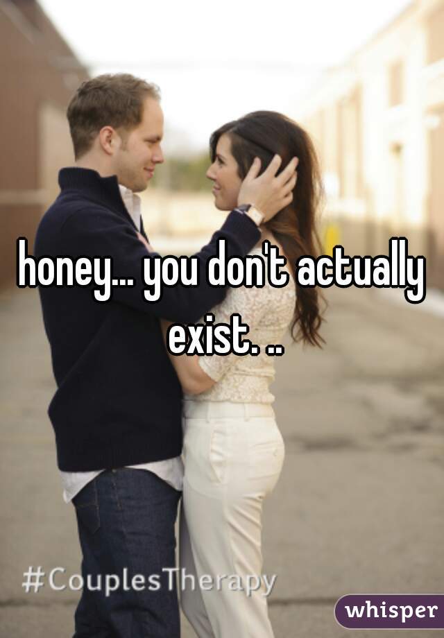 honey... you don't actually exist. ..