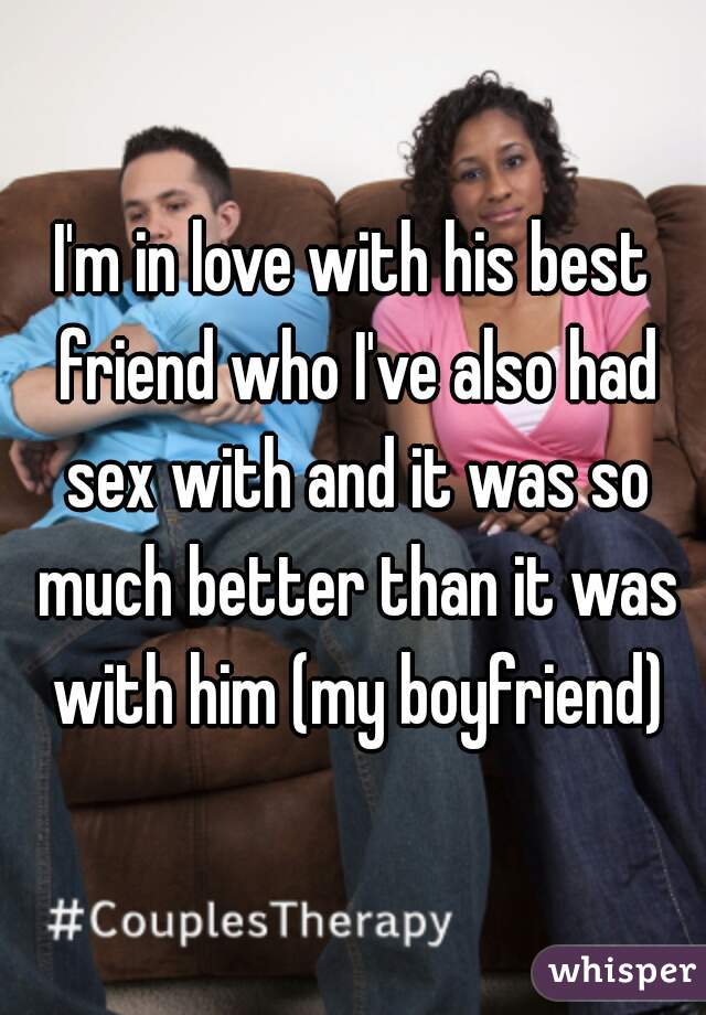 I'm in love with his best friend who I've also had sex with and it was so much better than it was with him (my boyfriend)