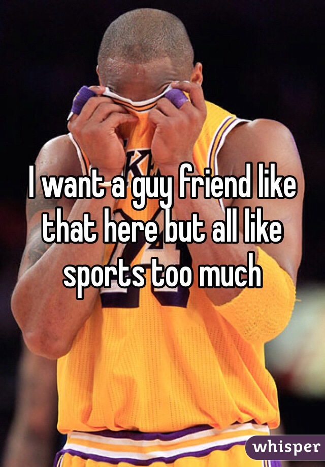 I want a guy friend like that here but all like sports too much
