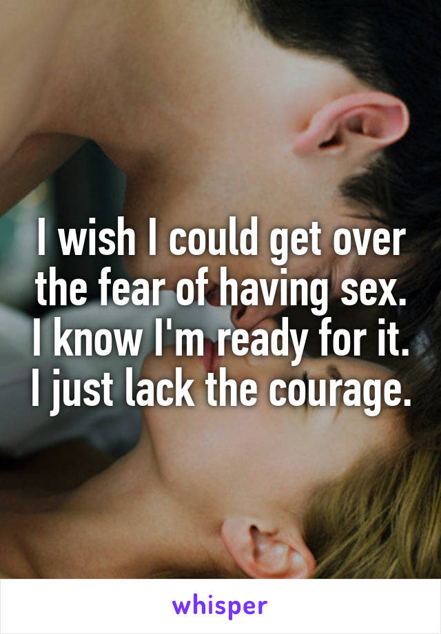 I wish I could get over the fear of having sex. I know I'm ready for it. I just lack the courage.