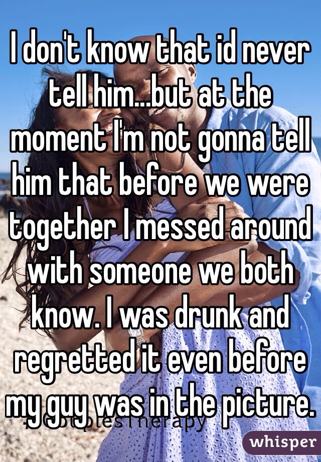 I don't know that id never tell him...but at the moment I'm not gonna tell him that before we were together I messed around with someone we both know. I was drunk and regretted it even before my guy was in the picture.