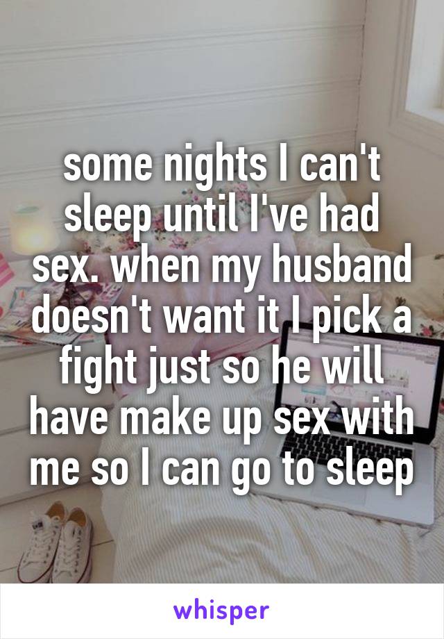 some nights I can't sleep until I've had sex. when my husband doesn't want it I pick a fight just so he will have make up sex with me so I can go to sleep