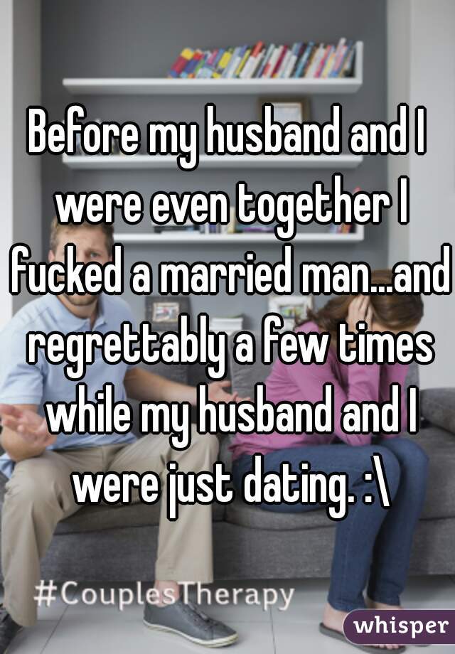 Before my husband and I were even together I fucked a married man...and regrettably a few times while my husband and I were just dating. :\