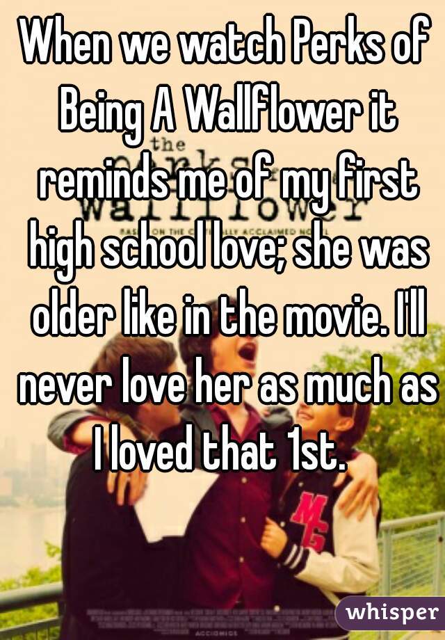 When we watch Perks of Being A Wallflower it reminds me of my first high school love; she was older like in the movie. I'll never love her as much as I loved that 1st.  