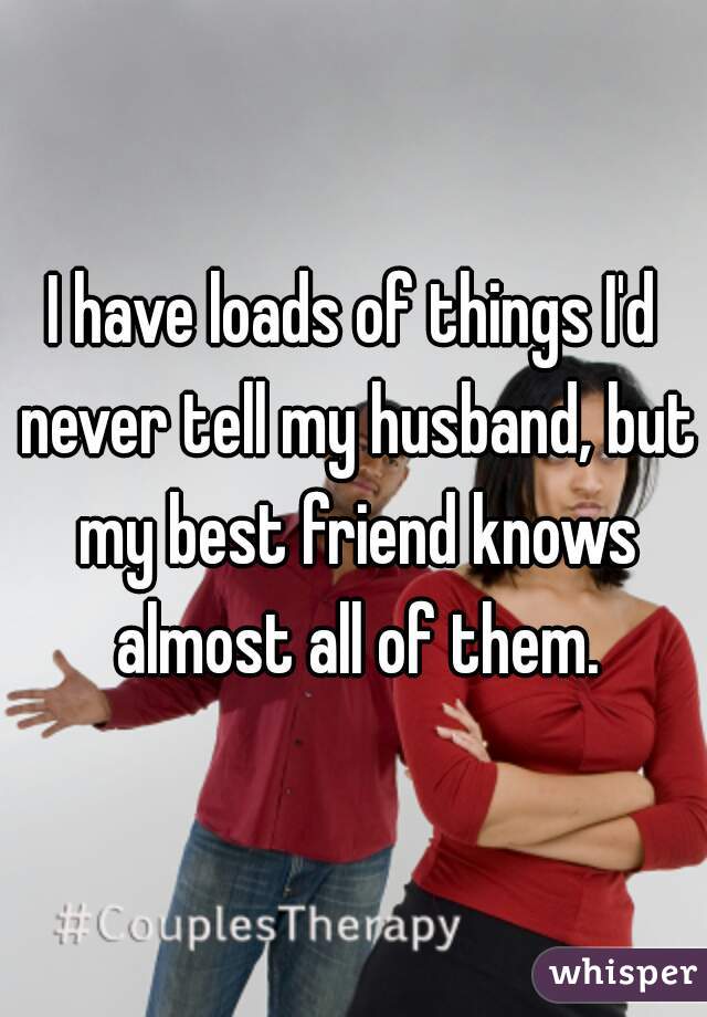 I have loads of things I'd never tell my husband, but my best friend knows almost all of them.