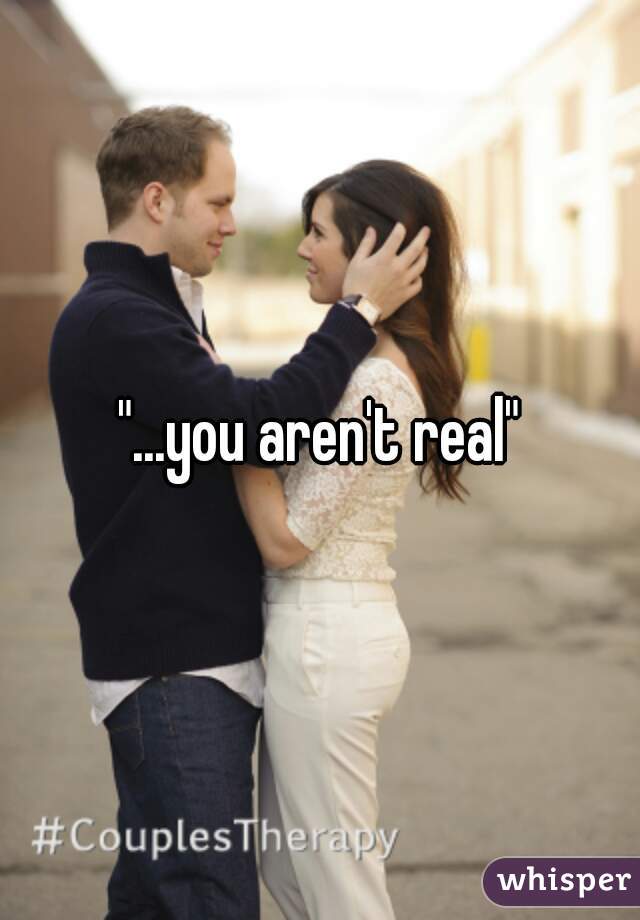 "...you aren't real"