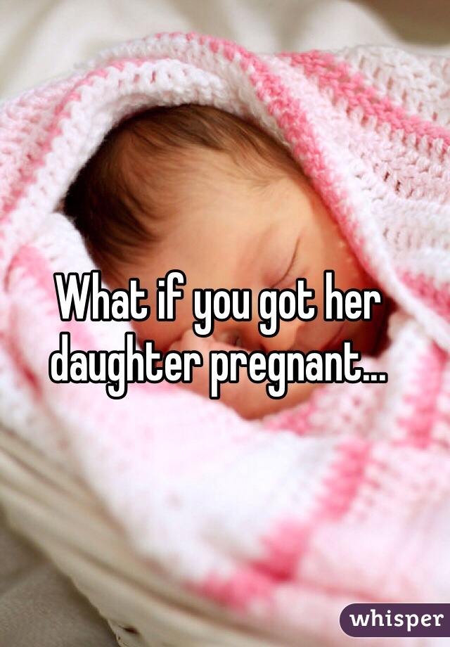 What if you got her daughter pregnant...